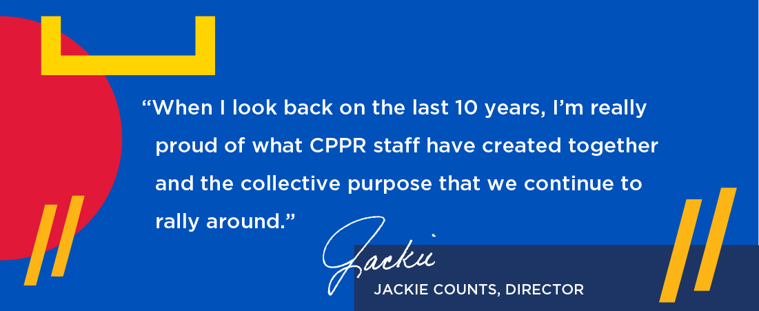When I look back on the last 10 years, I’m really proud of what CPPR staff have created together and the collective purpose that we continue to rally around. Jackie Counts Director